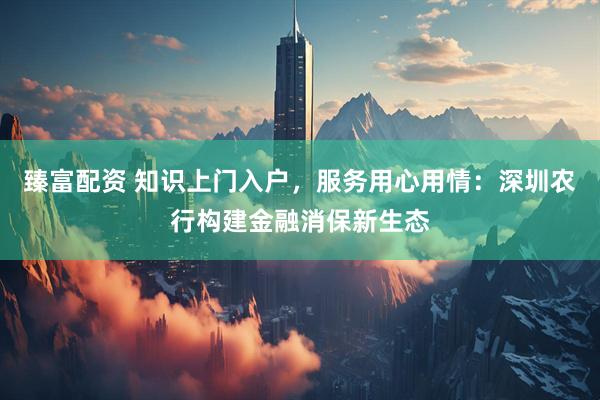 臻富配资 知识上门入户，服务用心用情：深圳农行构建金融消保新生态