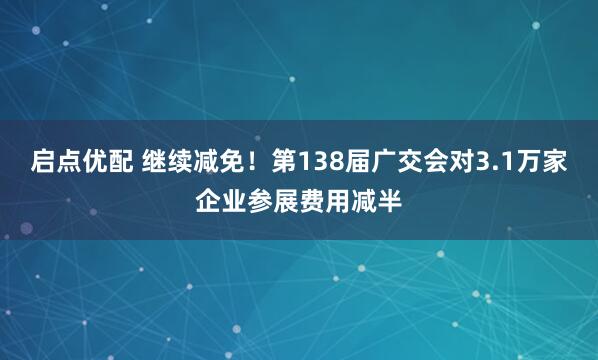 启点优配 继续减免！第138届广交会对3.1万家企业参展费用减半