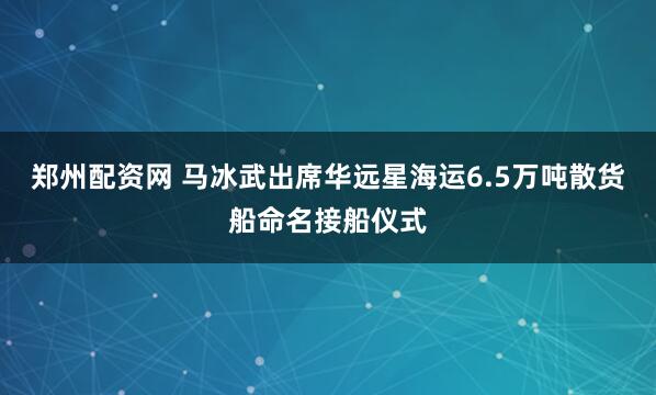 郑州配资网 马冰武出席华远星海运6.5万吨散货船命名接船仪式
