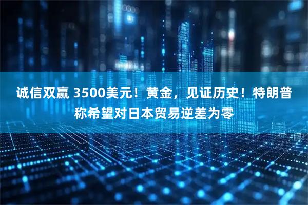 诚信双赢 3500美元！黄金，见证历史！特朗普称希望对日本贸易逆差为零