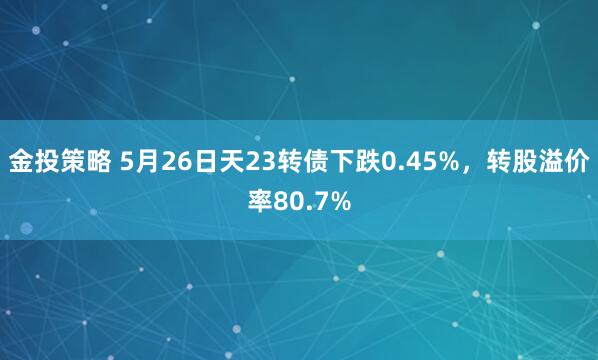 金投策略 5月26日天23转债下跌0.45%，转股溢价率80.7%