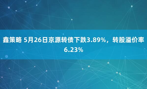 鑫策略 5月26日京源转债下跌3.89%，转股溢价率6.23%