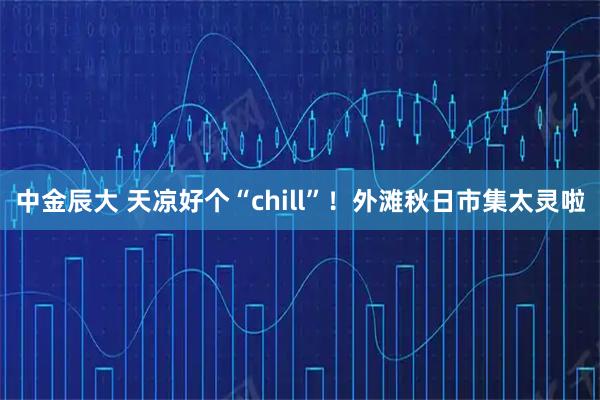 中金辰大 天凉好个“chill”！外滩秋日市集太灵啦