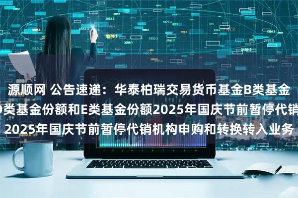 源顺网 公告速递：华泰柏瑞交易货币基金B类基金份额、C类基金份额、D类基金份额和E类基金份额2025年国庆节前暂停代销机构申购和转换转入业务