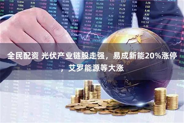 全民配资 光伏产业链股走强，易成新能20%涨停，艾罗能源等大涨