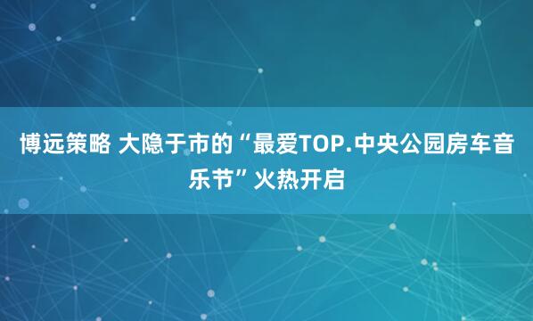 博远策略 大隐于市的“最爱TOP.中央公园房车音乐节”火热开启