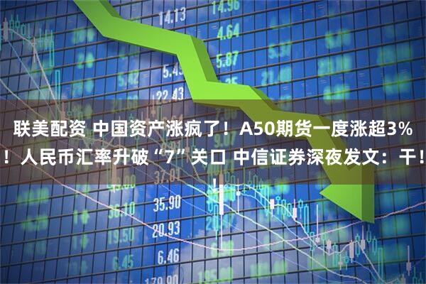 联美配资 中国资产涨疯了！A50期货一度涨超3%！人民币汇率升破“7”关口 中信证券深夜发文：干！
