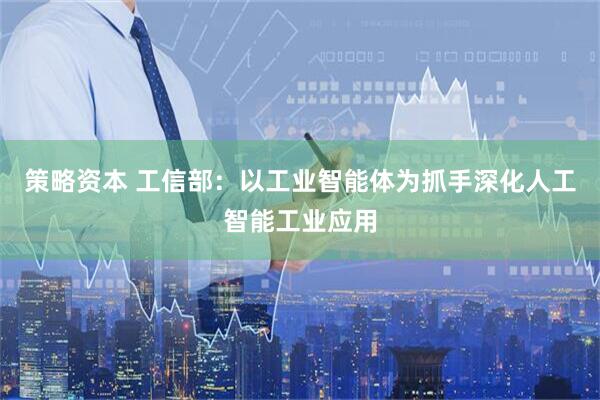 策略资本 工信部：以工业智能体为抓手深化人工智能工业应用
