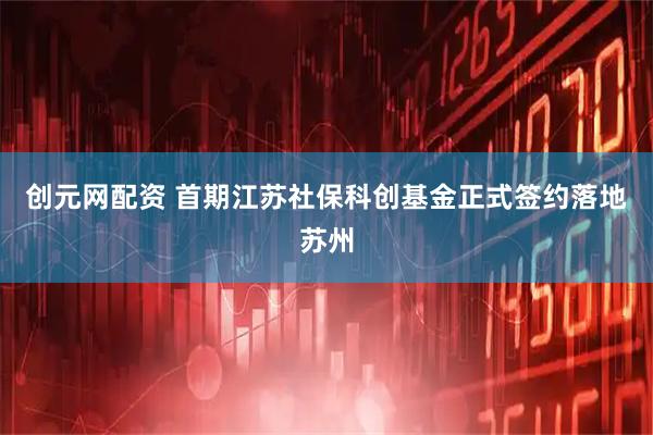 创元网配资 首期江苏社保科创基金正式签约落地苏州