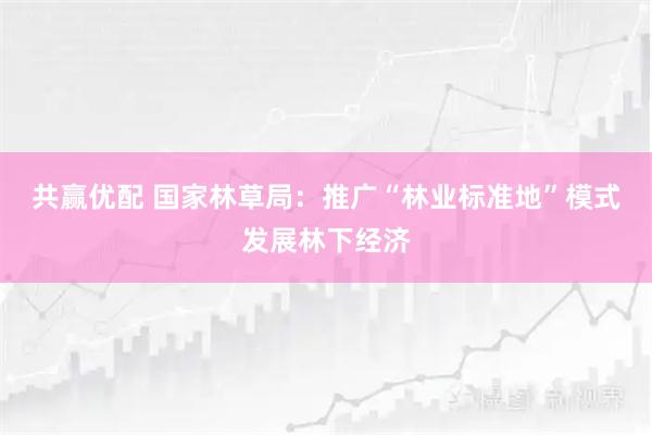 共赢优配 国家林草局：推广“林业标准地”模式发展林下经济