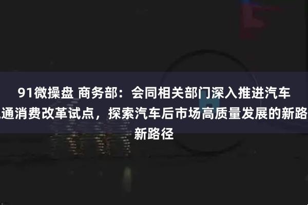 91微操盘 商务部：会同相关部门深入推进汽车流通消费改革试点，探索汽车后市场高质量发展的新路径