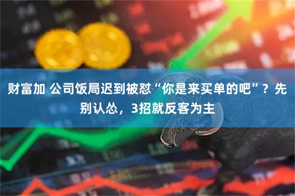 财富加 公司饭局迟到被怼“你是来买单的吧”？先别认怂，3招就反客为主