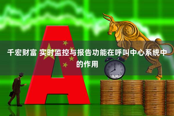 千宏财富 实时监控与报告功能在呼叫中心系统中的作用