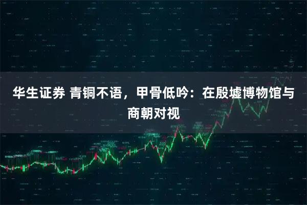 华生证券 青铜不语，甲骨低吟：在殷墟博物馆与商朝对视