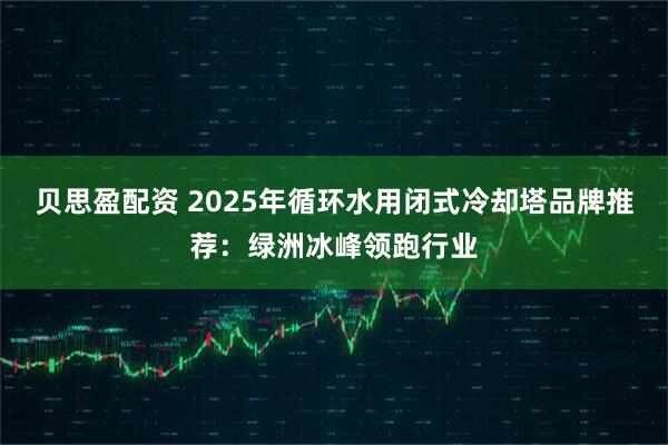 贝思盈配资 2025年循环水用闭式冷却塔品牌推荐：绿洲冰峰领跑行业