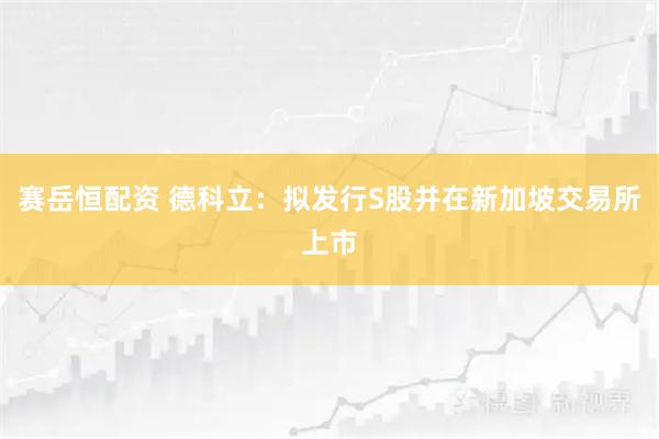赛岳恒配资 德科立：拟发行S股并在新加坡交易所上市