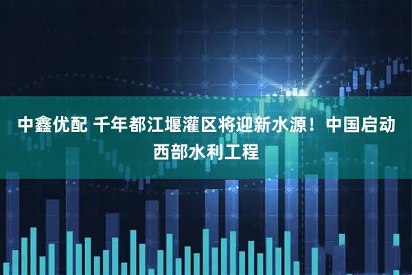 中鑫优配 千年都江堰灌区将迎新水源！中国启动西部水利工程