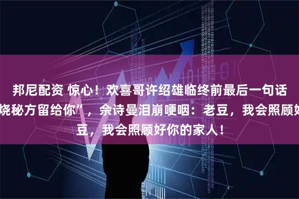 邦尼配资 惊心！欢喜哥许绍雄临终前最后一句话竟是”把叉烧秘方留给你”，佘诗曼泪崩哽咽：老豆，我会照顾好你的家人！