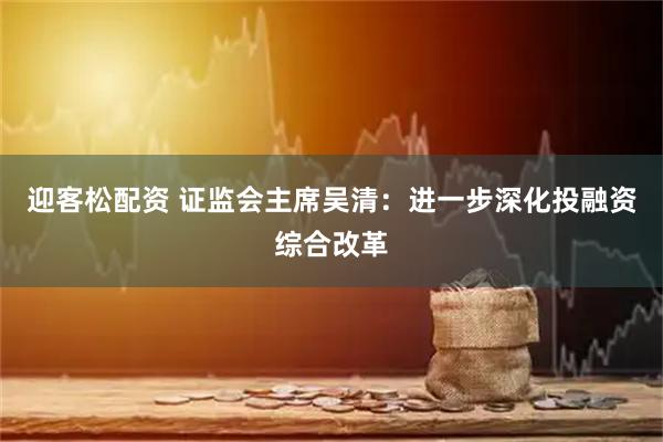 迎客松配资 证监会主席吴清：进一步深化投融资综合改革