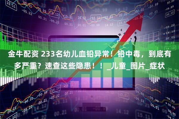 金牛配资 233名幼儿血铅异常！铅中毒，到底有多严重？速查这些隐患！！_儿童_图片_症状