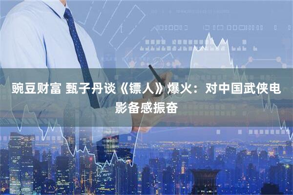 豌豆财富 甄子丹谈《镖人》爆火：对中国武侠电影备感振奋