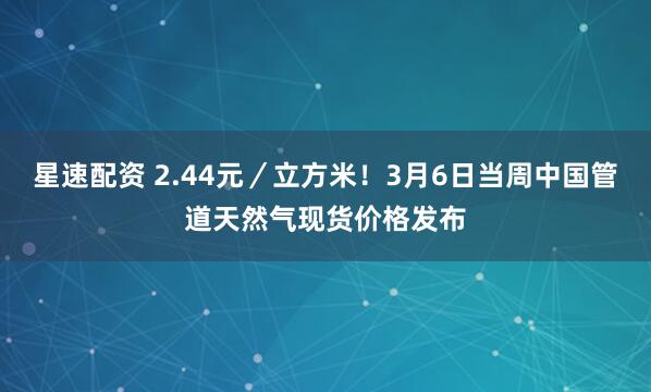 星速配资 2.44元／立方米！3月6日当周中国管道天然气现货价格发布